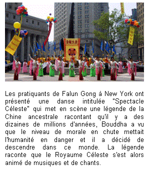 Text Box:  

Les pratiquants de Falun Gong à New York ont présenté une danse intitulée “Spectacle Céleste" qui met en scène une légende de la Chine ancestrale racontant qu'il y a des dizaines de millions d'années, Bouddha a vu que le niveau de morale en chute mettait l'humanité en danger et il a décidé de descendre dans ce monde. La légende raconte que le Royaume Céleste s'est alors animé de musiques et de chants.

